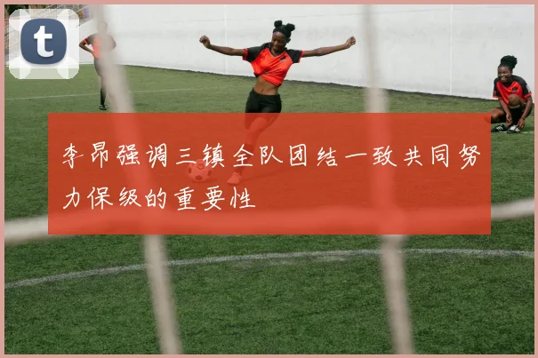 李昂强调三镇全队团结一致共同努力保级的重要性