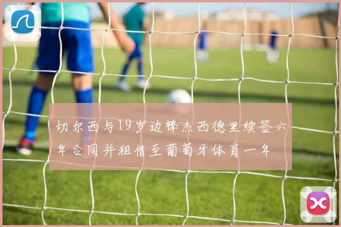 切尔西与19岁边锋杰西德里续签六年合同并租借至葡萄牙体育一年