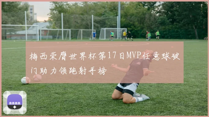 梅西荣膺世界杯第17日MVP任意球破门助力领跑射手榜