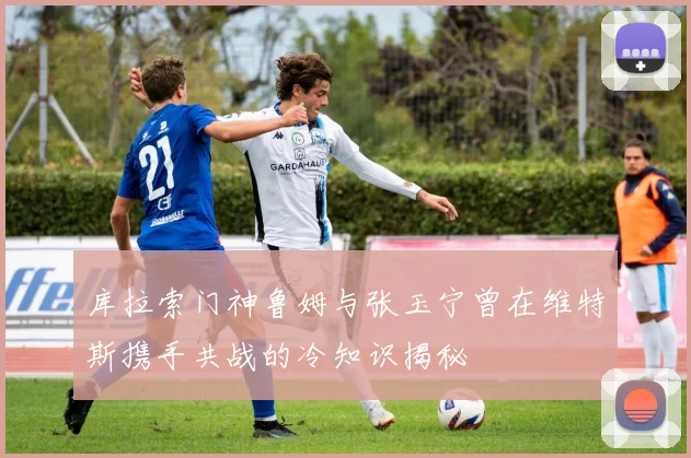 库拉索门神鲁姆与张玉宁曾在维特斯携手共战的冷知识揭秘