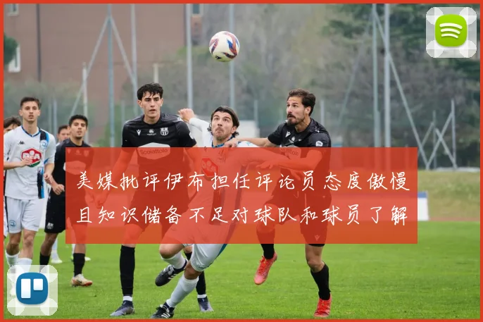 美媒批评伊布担任评论员态度傲慢且知识储备不足对球队和球员了解有限