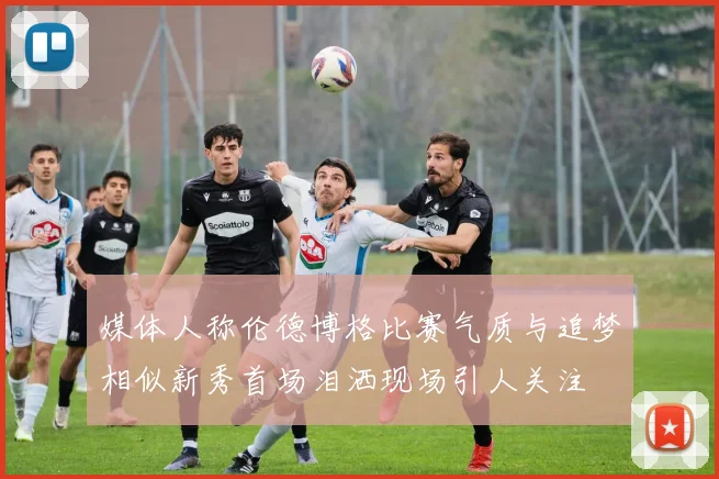 媒体人称伦德博格比赛气质与追梦相似新秀首场泪洒现场引人关注