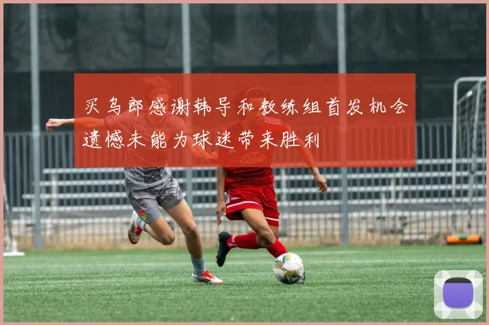 买乌郎感谢韩导和教练组首发机会遗憾未能为球迷带来胜利