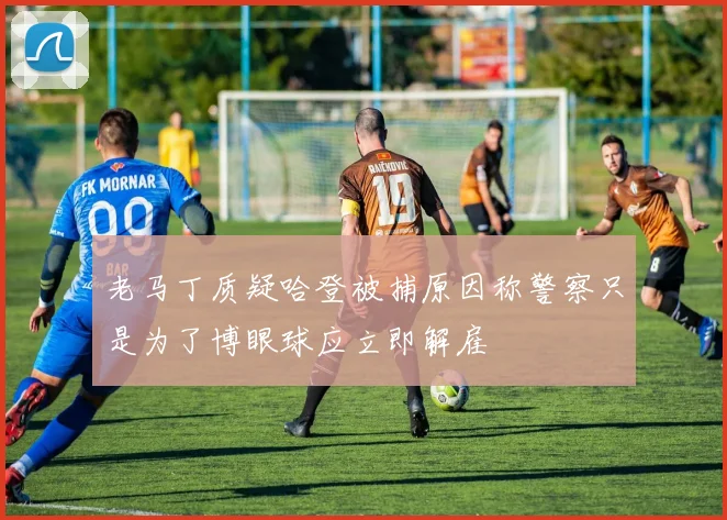 老马丁质疑哈登被捕原因称警察只是为了博眼球应立即解雇