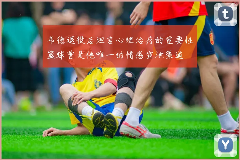 韦德退役后坦言心理治疗的重要性篮球曾是他唯一的情感宣泄渠道