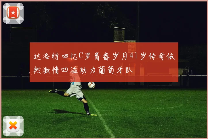 达洛特回忆C罗青春岁月41岁传奇依然激情四溢助力葡萄牙队