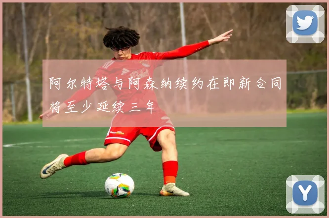 阿尔特塔与阿森纳续约在即新合同将至少延续三年